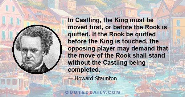 In Castling, the King must be moved first, or before the Rook is quitted. If the Rook be quitted before the King is touched, the opposing player may demand that the move of the Rook shall stand without the Castling