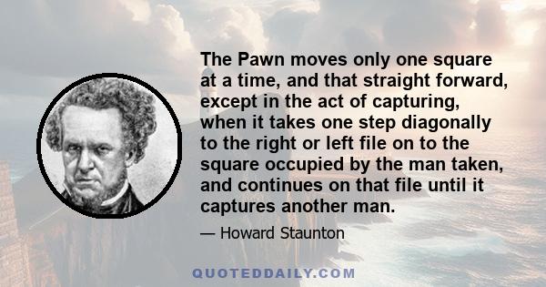 The Pawn moves only one square at a time, and that straight forward, except in the act of capturing, when it takes one step diagonally to the right or left file on to the square occupied by the man taken, and continues