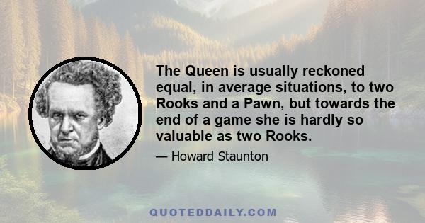 The Queen is usually reckoned equal, in average situations, to two Rooks and a Pawn, but towards the end of a game she is hardly so valuable as two Rooks.