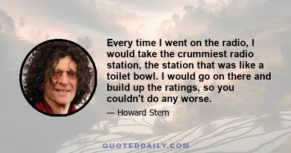 Every time I went on the radio, I would take the crummiest radio station, the station that was like a toilet bowl. I would go on there and build up the ratings, so you couldn't do any worse.