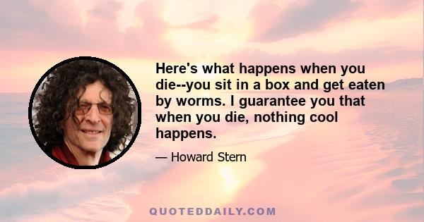 Here's what happens when you die--you sit in a box and get eaten by worms. I guarantee you that when you die, nothing cool happens.