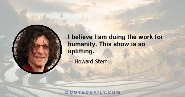 I believe I am doing the work for humanity. This show is so uplifting.