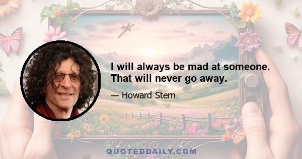 I will always be mad at someone. That will never go away.