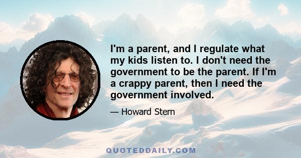 I'm a parent, and I regulate what my kids listen to. I don't need the government to be the parent. If I'm a crappy parent, then I need the government involved.