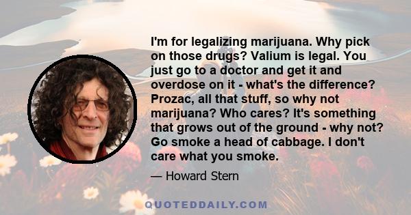 I'm for legalizing marijuana. Why pick on those drugs? Valium is legal. You just go to a doctor and get it and overdose on it - what's the difference? Prozac, all that stuff, so why not marijuana? Who cares? It's