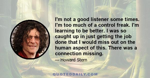 I'm not a good listener some times. I'm too much of a control freak. I'm learning to be better. I was so caught up in just getting the job done that I would miss out on the human aspect of this. There was a connection