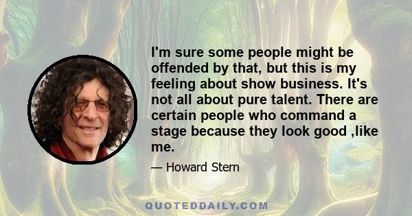 I'm sure some people might be offended by that, but this is my feeling about show business. It's not all about pure talent. There are certain people who command a stage because they look good ,like me.