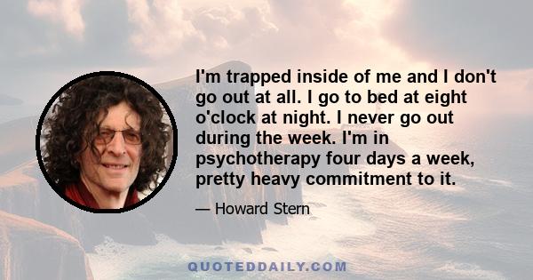 I'm trapped inside of me and I don't go out at all. I go to bed at eight o'clock at night. I never go out during the week. I'm in psychotherapy four days a week, pretty heavy commitment to it.