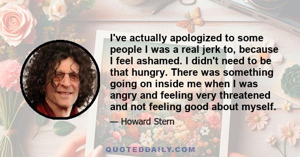 I've actually apologized to some people I was a real jerk to, because I feel ashamed. I didn't need to be that hungry. There was something going on inside me when I was angry and feeling very threatened and not feeling