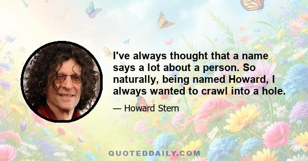 I've always thought that a name says a lot about a person. So naturally, being named Howard, I always wanted to crawl into a hole.