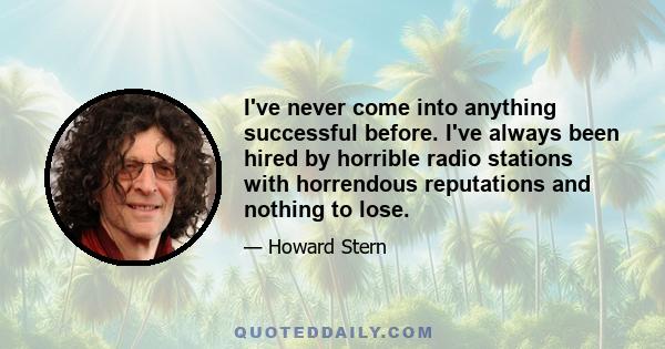 I've never come into anything successful before. I've always been hired by horrible radio stations with horrendous reputations and nothing to lose.