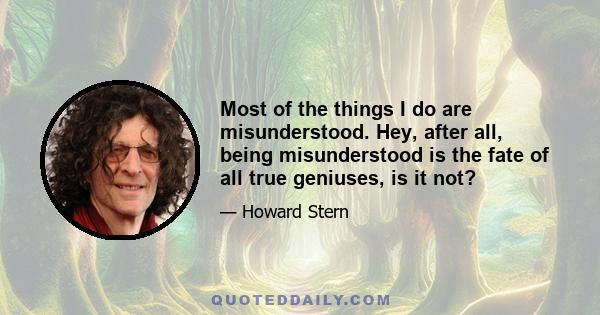 Most of the things I do are misunderstood. Hey, after all, being misunderstood is the fate of all true geniuses, is it not?