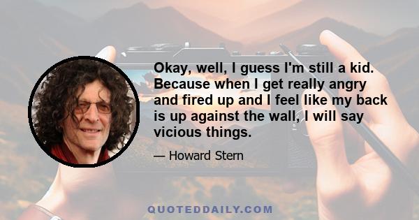 Okay, well, I guess I'm still a kid. Because when I get really angry and fired up and I feel like my back is up against the wall, I will say vicious things.