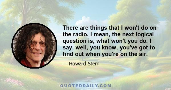 There are things that I won't do on the radio. I mean, the next logical question is, what won't you do. I say, well, you know, you've got to find out when you're on the air.