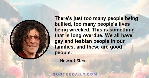 There's just too many people being bullied, too many people's lives being wrecked. This is something that is long overdue. We all have gay and lesbian people in our families, and these are good people.