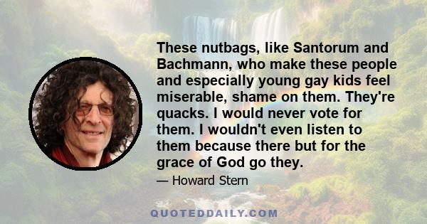 These nutbags, like Santorum and Bachmann, who make these people and especially young gay kids feel miserable, shame on them. They're quacks. I would never vote for them. I wouldn't even listen to them because there but 