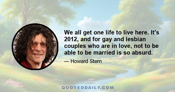 We all get one life to live here. It's 2012, and for gay and lesbian couples who are in love, not to be able to be married is so absurd.