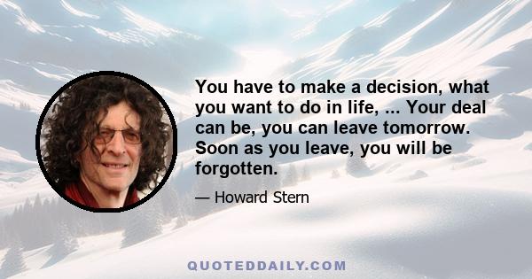 You have to make a decision, what you want to do in life, ... Your deal can be, you can leave tomorrow. Soon as you leave, you will be forgotten.