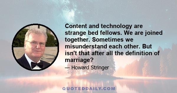 Content and technology are strange bed fellows. We are joined together. Sometimes we misunderstand each other. But isn't that after all the definition of marriage?