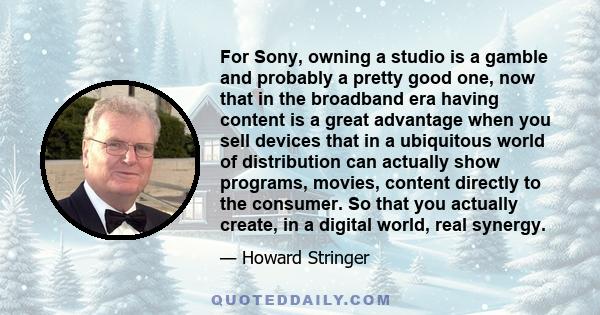 For Sony, owning a studio is a gamble and probably a pretty good one, now that in the broadband era having content is a great advantage when you sell devices that in a ubiquitous world of distribution can actually show