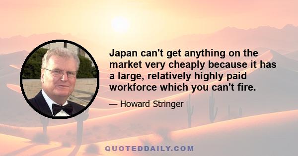 Japan can't get anything on the market very cheaply because it has a large, relatively highly paid workforce which you can't fire.