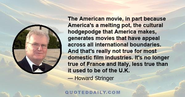 The American movie, in part because America's a melting pot, the cultural hodgepodge that America makes, generates movies that have appeal across all international boundaries. And that's really not true for most