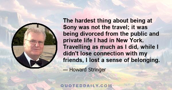 The hardest thing about being at Sony was not the travel; it was being divorced from the public and private life I had in New York. Travelling as much as I did, while I didn't lose connection with my friends, I lost a