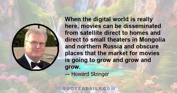 When the digital world is really here, movies can be disseminated from satellite direct to homes and direct to small theaters in Mongolia and northern Russia and obscure places that the market for movies is going to