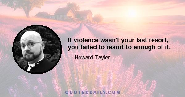 If violence wasn't your last resort, you failed to resort to enough of it.