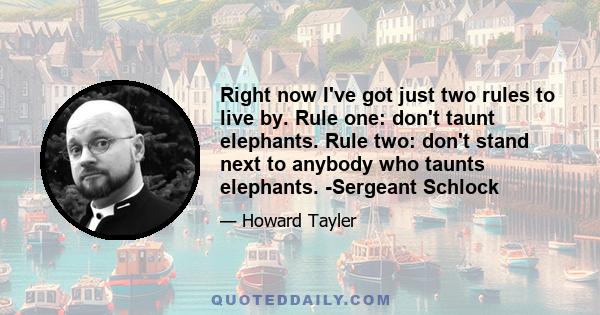 Right now I've got just two rules to live by. Rule one: don't taunt elephants. Rule two: don't stand next to anybody who taunts elephants. -Sergeant Schlock