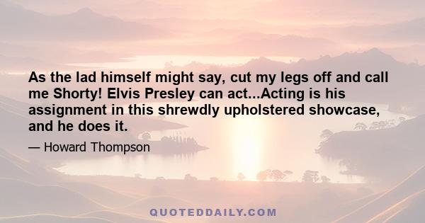 As the lad himself might say, cut my legs off and call me Shorty! Elvis Presley can act...Acting is his assignment in this shrewdly upholstered showcase, and he does it.
