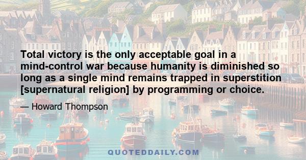 Total victory is the only acceptable goal in a mind-control war because humanity is diminished so long as a single mind remains trapped in superstition [supernatural religion] by programming or choice.