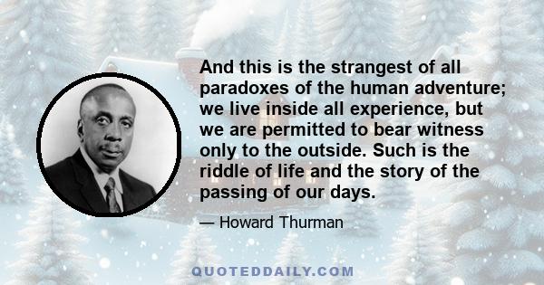 And this is the strangest of all paradoxes of the human adventure; we live inside all experience, but we are permitted to bear witness only to the outside. Such is the riddle of life and the story of the passing of our