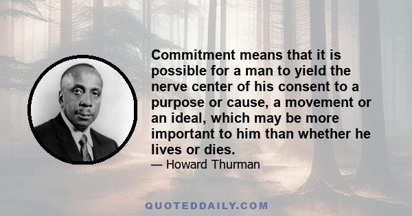 Commitment means that it is possible for a man to yield the nerve center of his consent to a purpose or cause, a movement or an ideal, which may be more important to him than whether he lives or dies.