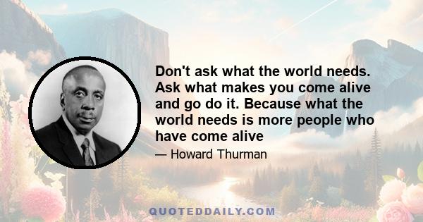 Don't ask what the world needs. Ask what makes you come alive and go do it. Because what the world needs is more people who have come alive