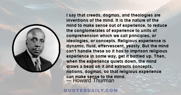 I say that creeds, dogmas, and theologies are inventions of the mind. It is the nature of the mind to make sense out of experience, to reduce the conglomerates of experience to units of comprehension which we call