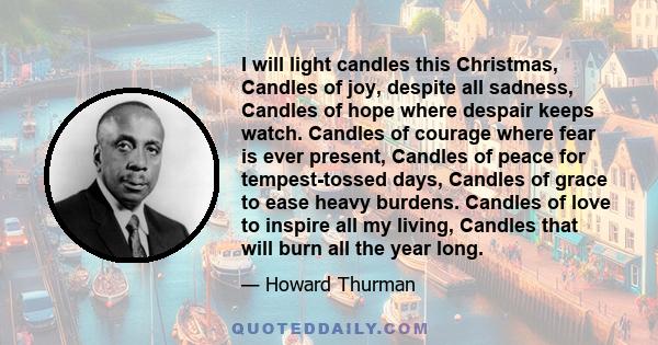 I will light candles this Christmas, Candles of joy, despite all sadness, Candles of hope where despair keeps watch. Candles of courage where fear is ever present, Candles of peace for tempest-tossed days, Candles of