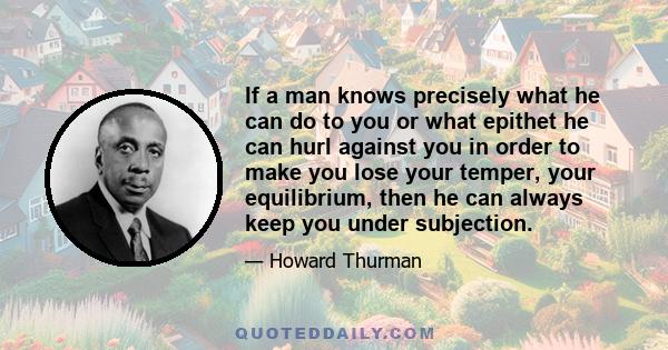 If a man knows precisely what he can do to you or what epithet he can hurl against you in order to make you lose your temper, your equilibrium, then he can always keep you under subjection.