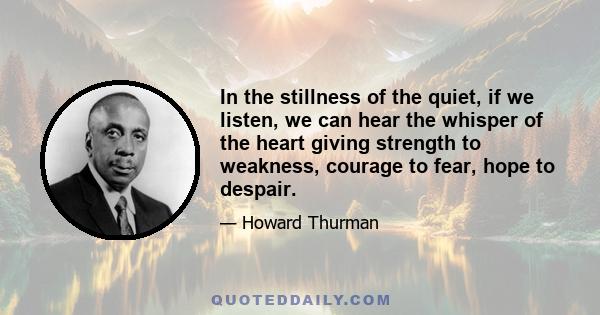 In the stillness of the quiet, if we listen, we can hear the whisper of the heart giving strength to weakness, courage to fear, hope to despair.