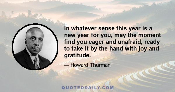 In whatever sense this year is a new year for you, may the moment find you eager and unafraid, ready to take it by the hand with joy and gratitude.