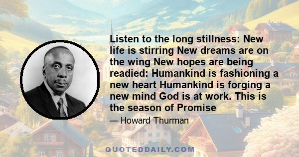 Listen to the long stillness: New life is stirring New dreams are on the wing New hopes are being readied: Humankind is fashioning a new heart Humankind is forging a new mind God is at work. This is the season of Promise