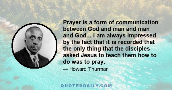 Prayer is a form of communication between God and man and man and God... I am always impressed by the fact that it is recorded that the only thing that the disciples asked Jesus to teach them how to do was to pray.