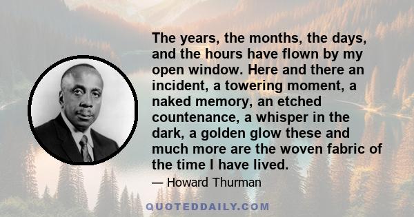 The years, the months, the days, and the hours have flown by my open window. Here and there an incident, a towering moment, a naked memory, an etched countenance, a whisper in the dark, a golden glow these and much more 