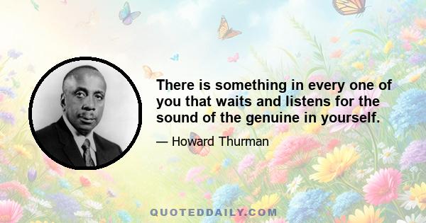 There is something in every one of you that waits and listens for the sound of the genuine in yourself. It is the only true guide you will ever have. And if you cannot hear it, you will all of your life spend your days