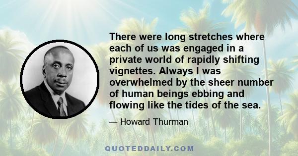 There were long stretches where each of us was engaged in a private world of rapidly shifting vignettes. Always I was overwhelmed by the sheer number of human beings ebbing and flowing like the tides of the sea.