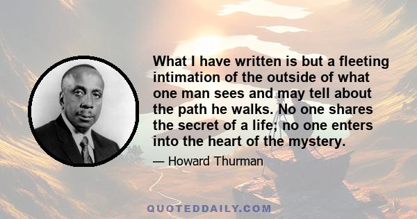 What I have written is but a fleeting intimation of the outside of what one man sees and may tell about the path he walks. No one shares the secret of a life; no one enters into the heart of the mystery.