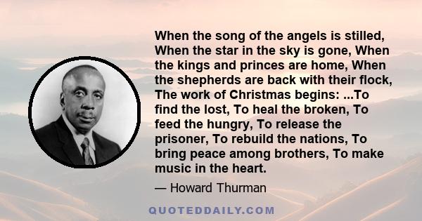 When the song of the angels is stilled, When the star in the sky is gone, When the kings and princes are home, When the shepherds are back with their flock, The work of Christmas begins: ...To find the lost, To heal the 