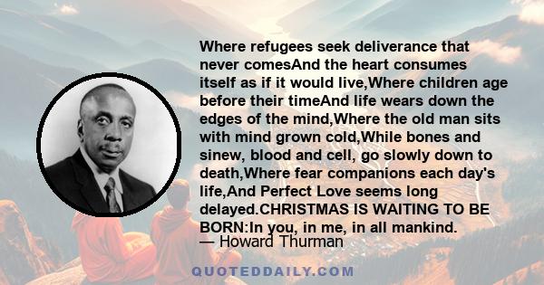 Where refugees seek deliverance that never comesAnd the heart consumes itself as if it would live,Where children age before their timeAnd life wears down the edges of the mind,Where the old man sits with mind grown