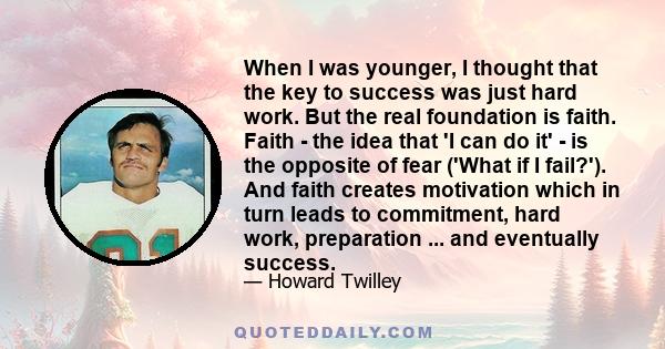 When I was younger, I thought that the key to success was just hard work. But the real foundation is faith. Faith - the idea that 'I can do it' - is the opposite of fear ('What if I fail?'). And faith creates motivation 