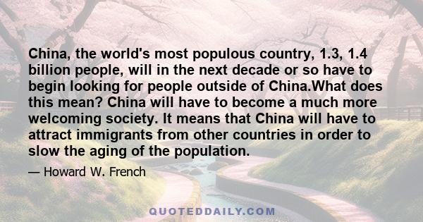 China, the world's most populous country, 1.3, 1.4 billion people, will in the next decade or so have to begin looking for people outside of China.What does this mean? China will have to become a much more welcoming